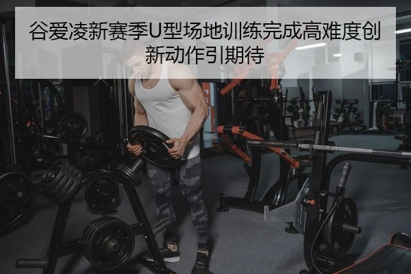 谷爱凌新赛季U型场地训练完成高难度创新动作引期待
